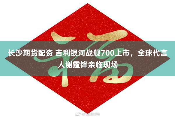 长沙期货配资 吉利银河战舰700上市，全球代言人谢霆锋亲临现场