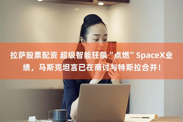 拉萨股票配资 超级智能狂飙“点燃”SpaceX业绩，马斯克坦言已在商讨与特斯拉合并！