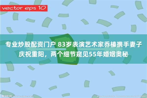 专业炒股配资门户 83岁表演艺术家乔榛携手妻子庆祝重阳，两个细节窥见55年婚姻奥秘