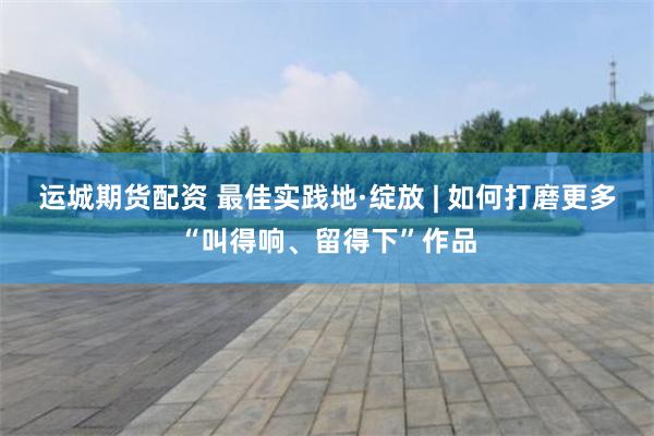 运城期货配资 最佳实践地·绽放 | 如何打磨更多“叫得响、留得下”作品