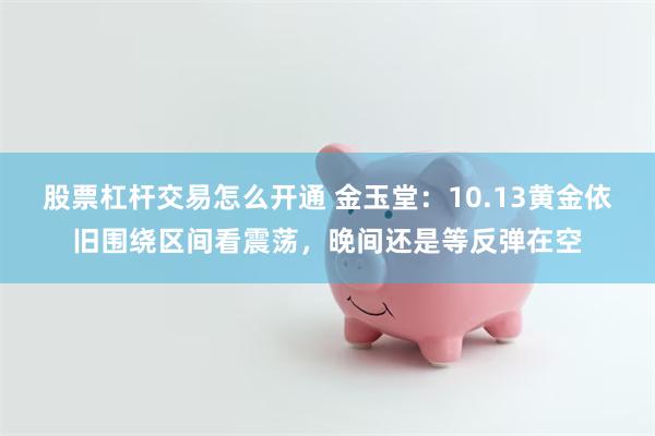 股票杠杆交易怎么开通 金玉堂：10.13黄金依旧围绕区间看震荡，晚间还是等反弹在空
