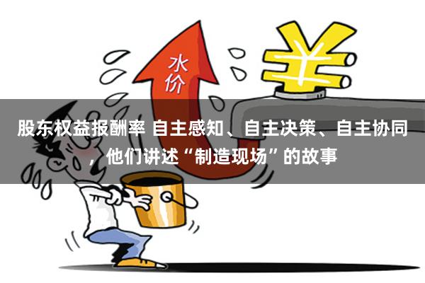股东权益报酬率 自主感知、自主决策、自主协同，他们讲述“制造现场”的故事